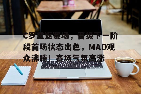 kaiyun-C罗重返赛场，晋级下一阶段首场状态出色，MAD观众沸腾！赛场气氛高涨的简单介绍