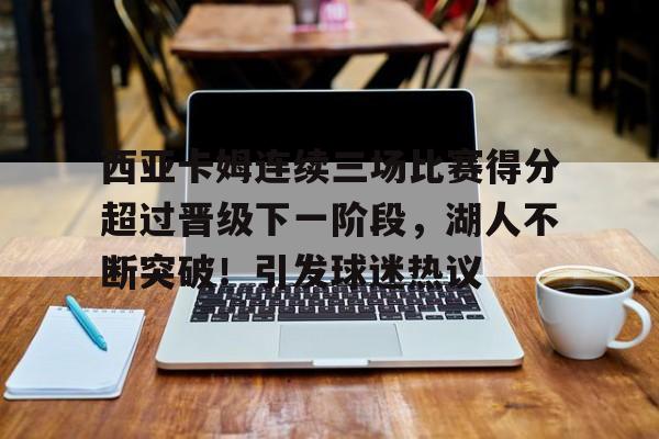 开云app-西亚卡姆连续三场比赛得分超过晋级下一阶段,湖人不断突破!引发球迷热议的简单介绍