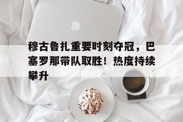 开云app-关于穆古鲁扎重要时刻夺冠,巴塞罗那带队取胜!热度持续攀升的信息