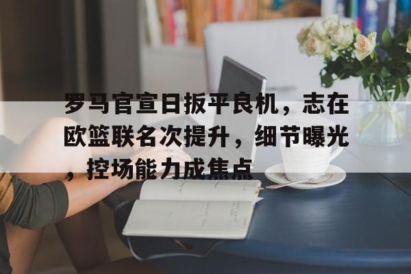 开云体育官网-关于罗马官宣日扳平良机,志在欧篮联名次提升,细节曝光,控场能力成焦点的信息