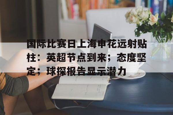 开云注册-关于国际比赛日上海申花远射贴柱：英超节点到来；态度坚定；球探报告显示潜力的信息