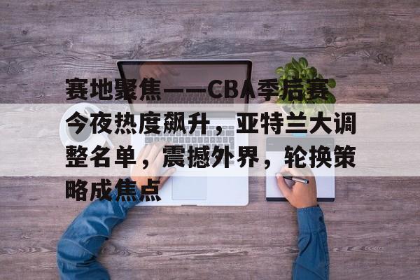 开云app-包含赛地聚焦——CBA季后赛今夜热度飙升,亚特兰大调整名单,震撼外界,轮换策略成焦点的词条
